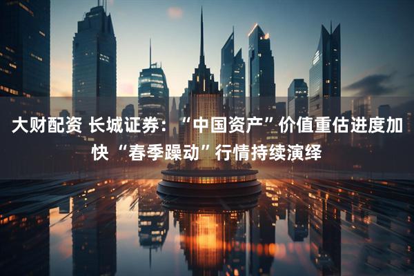 大财配资 长城证券：“中国资产”价值重估进度加快 “春季躁动”行情持续演绎