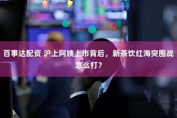 百事达配资 沪上阿姨上市背后，新茶饮红海突围战怎么打？