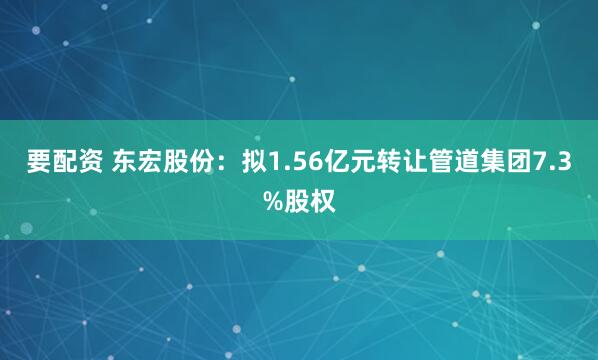 要配资 东宏股份：拟1.56亿元转让管道集团7.3%股权