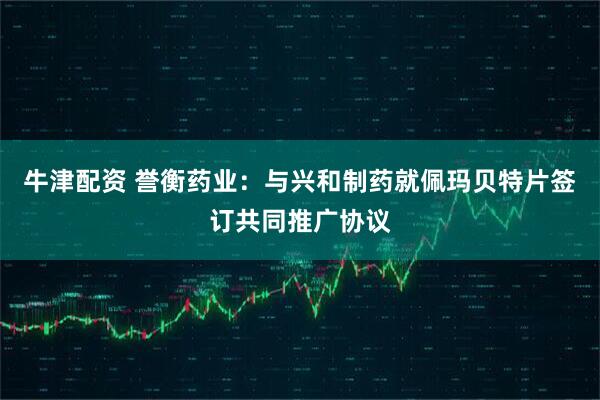 牛津配资 誉衡药业：与兴和制药就佩玛贝特片签订共同推广协议