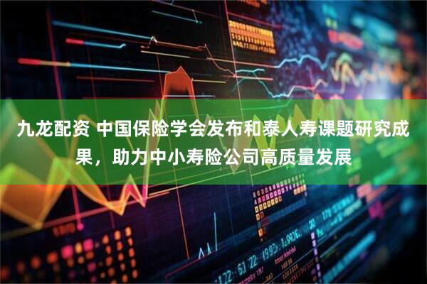 九龙配资 中国保险学会发布和泰人寿课题研究成果，助力中小寿险公司高质量发展