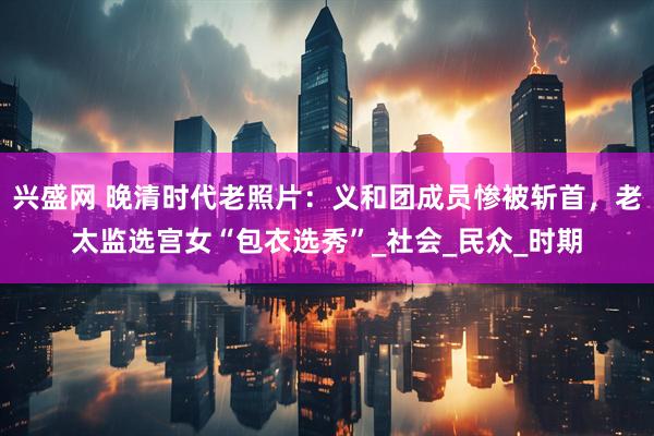 兴盛网 晚清时代老照片：义和团成员惨被斩首，老太监选宫女“包衣选秀”_社会_民众_时期