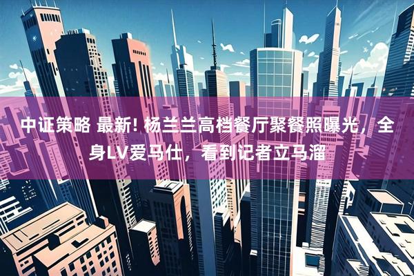 中证策略 最新! 杨兰兰高档餐厅聚餐照曝光，全身LV爱马仕，看到记者立马溜