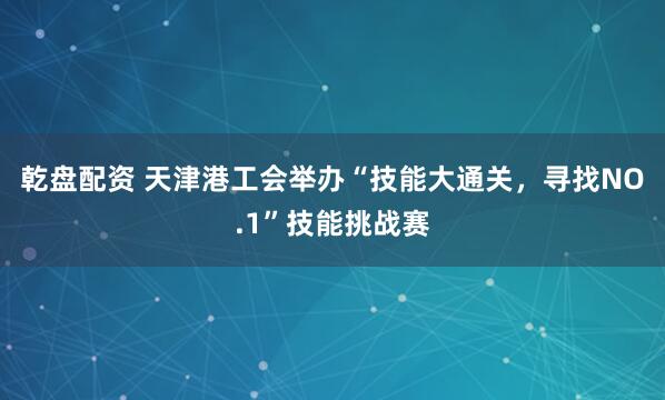 乾盘配资 天津港工会举办“技能大通关，寻找NO.1”技能挑战赛