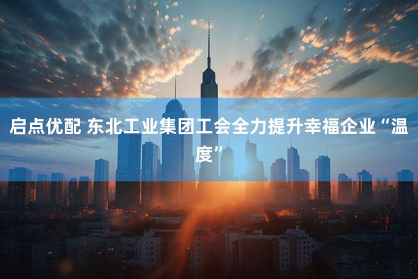 启点优配 东北工业集团工会全力提升幸福企业“温度”