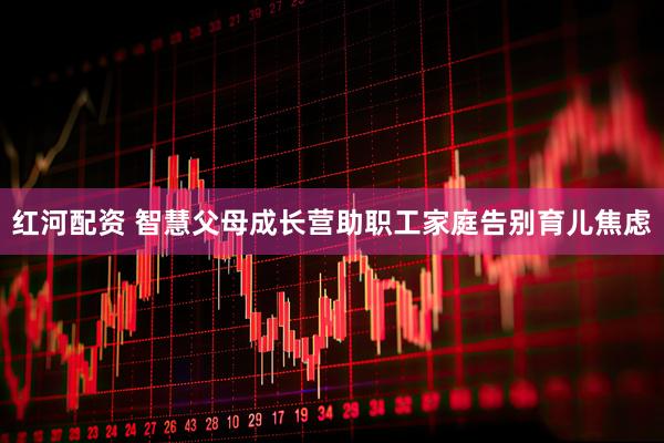 红河配资 智慧父母成长营助职工家庭告别育儿焦虑