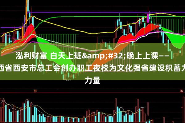 泓利财富 白天上班&#32;晚上上课——陕西省西安市总工会创办职工夜校为文化强省建设积蓄力量
