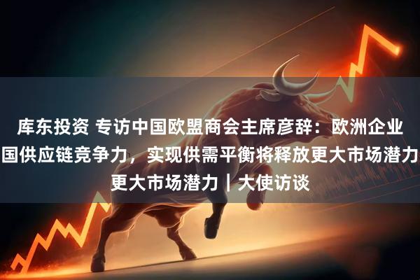 库东投资 专访中国欧盟商会主席彦辞：欧洲企业回流印证中国供应链竞争力，实现供需平衡将释放更大市场潜力｜大使访谈