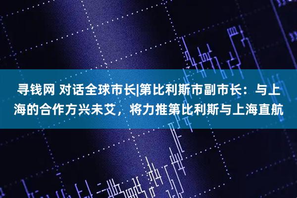 寻钱网 对话全球市长|第比利斯市副市长：与上海的合作方兴未艾，将力推第比利斯与上海直航