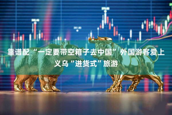 靠谱配 “一定要带空箱子去中国” 外国游客爱上义乌“进货式”旅游