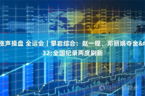 涨声操盘 全运会｜攀岩综合：赵一程、邓丽娟夺金 全国纪录两度刷新