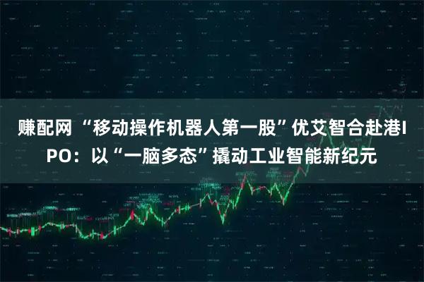赚配网 “移动操作机器人第一股”优艾智合赴港IPO：以“一脑多态”撬动工业智能新纪元
