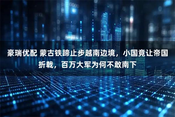 豪瑞优配 蒙古铁蹄止步越南边境，小国竟让帝国折戟，百万大军为何不敢南下