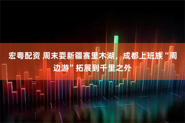 宏粤配资 周末耍新疆赛里木湖，成都上班族“周边游”拓展到千里之外
