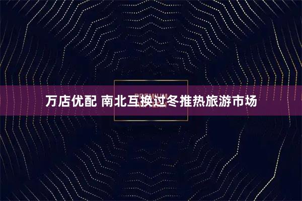 万店优配 南北互换过冬推热旅游市场