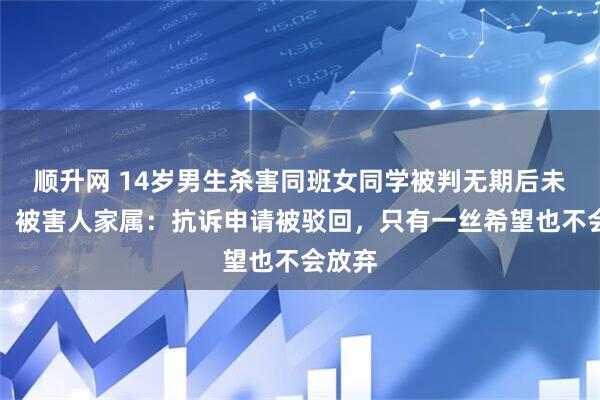顺升网 14岁男生杀害同班女同学被判无期后未上诉，被害人家属：抗诉申请被驳回，只有一丝希望也不会放弃