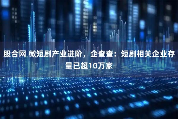 股合网 微短剧产业进阶，企查查：短剧相关企业存量已超10万家